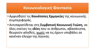 Κοινωνιολογική Φαντασία
•Αμφισβητεί τις Κοινότοπες Ερμηνείες της κοινωνικής
συμπεριφοράς.
•Αντιπαρατίθεται στη Συμβατική Κοινωνική Γνώση, σε
όλες εκείνες τις ιδέες που οι άνθρωποι, αβασάνιστα,
θεωρούν αληθείς, χωρίς να τις έχουν υποβάλει σε
κανέναν έλεγχο της λογικής.
 