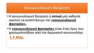 Κοινωνιολογική Θεώρηση
• Η κοινωνιολογική θεώρηση ή οπτική μάς καθιστά
ικανούς να αναπτύξουμε την «κοινωνιολογική
φαντασία».
• Η «κοινωνιολογική φαντασία» είναι ένας όρος που
χρησιμοποιήθηκε από τον Αμερικανό κοινωνιολόγο
Τ. Ρ. Μιλς.
 