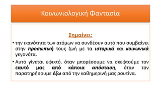 Κοινωνιολογική Φαντασία
Σημαίνει:
• την ικανότητα των ατόμων να συνδέουν αυτό που συμβαίνει
στην προσωπική τους ζωή με τα ιστορικά και κοινωνικά
γεγονότα.
• Αυτό γίνεται εφικτό, όταν μπορέσουμε να σκεφτούμε τον
εαυτό μας από κάποια απόσταση, όταν τον
παρατηρήσουμε έξω από την καθημερινή μας ρουτίνα.
 