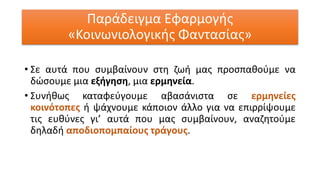 Παράδειγμα Εφαρμογής
«Κοινωνιολογικής Φαντασίας»
• Σε αυτά που συμβαίνουν στη ζωή μας προσπαθούμε να
δώσουμε μια εξήγηση, μια ερμηνεία.
• Συνήθως καταφεύγουμε αβασάνιστα σε ερμηνείες
κοινότοπες ή ψάχνουμε κάποιον άλλο για να επιρρίψουμε
τις ευθύνες γι’ αυτά που μας συμβαίνουν, αναζητούμε
δηλαδή αποδιοπομπαίους τράγους.
 