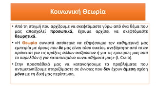 Κοινωνική Θεωρία
• Από τη στιγμή που αρχίζουμε να σκεφτόμαστε γύρω από ένα θέμα που
μας απασχολεί προσωπικά, έχουμε αρχίσει να σκεφτόμαστε
θεωρητικά.
• «Η Θεωρία συνιστά απόπειρα να εξηγήσουμε την καθημερινή μας
εμπειρία με όρους που δε μας είναι τόσο οικείοι, ανεξάρτητα από το αν
πρόκειται για τις πράξεις άλλων ανθρώπων ή για τις εμπειρίες μας από
το παρελθόν ή για καταπιεσμένα συναισθήματά μας» (Ι. Craib).
• Στην προσπάθειά μας να κατανοήσουμε τα προβλήματα που
αντιμετωπίζουμε στηριζόμαστε σε έννοιες που δεν έχουν άμεση σχέση
μόνο με τη δική μας περίπτωση.
 
