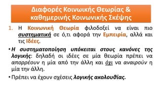 1. Η Κοινωνική Θεωρία φιλοδοξεί να είναι πιο
συστηματική σε ό,τι αφορά την Εμπειρία, αλλά και
τις Ιδέες.
•Η συστηματοποίηση υπόκειται στους κανόνες της
λογικής: δηλαδή οι ιδέες σε μία θεωρία πρέπει να
απορρέουν η μία από την άλλη και όχι να αναιρούν η
μία την άλλη.
•Πρέπει να έχουν σχέσεις λογικής ακολουθίας.
Διαφορές Κοινωικής Θεωρίας &
καθημερινής Κοινωνικής Σκέψης
 