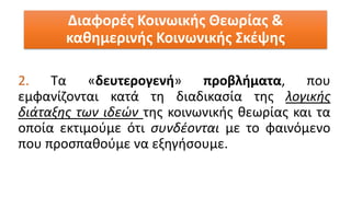 2. Τα «δευτερογενή» προβλήματα, που
εμφανίζονται κατά τη διαδικασία της λογικής
διάταξης των ιδεών της κοινωνικής θεωρίας και τα
οποία εκτιμούμε ότι συνδέονται με το φαινόμενο
που προσπαθούμε να εξηγήσουμε.
Διαφορές Κοινωικής Θεωρίας &
καθημερινής Κοινωνικής Σκέψης
 
