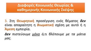 3. Στη Θεωρητική προσέγγιση ενός θέματος δεν
είναι απαραίτητη η Βιωματική σχέση με αυτό ή η
Άμεση εμπειρία.
Δεν πιστεύουμε μόνο ό,τι βλέπουμε με τα μάτια
μας.
Διαφορές Κοινωικής Θεωρίας &
καθημερινής Κοινωνικής Σκέψης
 