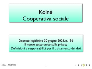 Koinè
                      Cooperativa sociale


                Decreto legislativo 30 giugno 2003, n. 196
                    Il nuovo testo unico sulla privacy
           Deﬁnizioni e responsabilità per il trattamento dei dati



Milano - 30/10/2005
                                      1