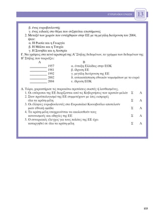 ∂Àƒø¶∞´∫∏ ∂¡ø™∏      13
      ‚. ¤Ó·˜ Â˘Úˆ‚Ô˘ÏÂ˘Ù‹˜
      Á. ¤Ó·˜ ÂÈ‰ÈÎﬁ˜ ÛÙÔ ı¤Ì· Ô˘ Û˘˙ËÙÂ›Ù·È ÂÈÛÙ‹ÌÔÓ·˜
   2. ªÂÙ·Í‡ ÙˆÓ ¯ˆÚÒÓ Ô˘ ÂÓÙ¿¯ıËÎ·Ó ÛÙËÓ ∂∂ ÌÂ ÙË ÌÂÁ¿ÏË ‰ÈÂ‡Ú˘ÓÛË ÙÔ˘ 2004,
      ‹Ù·Ó:
      ·. ∏ ƒˆÛ›· Î·È Ë °ÂˆÚÁ›·
      ‚. ∏ ª¿ÏÙ· Î·È Ë ∆ÛÂ¯›·
      Á. ∏ ™Ô˘Ë‰›· Î·È Ë ∞˘ÛÙÚ›·
°. ¡· ÁÚ¿„ÂÈ˜ ÛÙÔ ÎÂÓﬁ ·ÚÈÛÙÂÚ¿ ÙË˜ ∞′ ™Ù‹ÏË˜ ‰Â‰ÔÌ¤ÓˆÓ, ÙÔ ÁÚ¿ÌÌ· ÙˆÓ ‰Â‰ÔÌ¤ÓˆÓ ÙË˜
µ′ ™Ù‹ÏË˜ Ô˘ Ù·ÈÚÈ¿˙ÂÈ:
             ∞                               µ
       ___________ 1957             ·. ¤ÓÙ·ÍË ∂ÏÏ¿‰·˜ ÛÙËÓ ∂√∫
       ___________ 1981             ‚. ›‰Ú˘ÛË ∂∂
       ___________ 1992             Á. ÌÂÁ¿ÏË ‰ÈÂ‡Ú˘ÓÛË ÙË˜ ∂∂
       ___________ 2002             ‰. ·ÓÙÈÎ·Ù¿ÛÙ·ÛË ÂıÓÈÎÒÓ ÓÔÌÈÛÌ¿ÙˆÓ ÌÂ ÙÔ Â˘ÚÒ
       ___________ 2004             Â. ›‰Ú˘ÛË ∂√∫

¢. ∆ÒÚ·, ¯·Ú·ÎÙ‹ÚÈÛÂ ÙÈ˜ ·Ú·Î¿Ùˆ ÚÔÙ¿ÛÂÈ˜ ÛˆÛÙ¤˜ ‹ Ï·Óı·ÛÌ¤ÓÂ˜,
   1. √È Â›ÙÚÔÔÈ ÙË˜ ∂∂ ‰ÈÔÚ›˙ÔÓÙ·È ·ﬁ ÙÈ˜ ∫˘‚ÂÚÓ‹ÛÂÈ˜ ÙˆÓ ÎÚ·ÙÒÓ-ÌÂÏÒÓ   ™   §
   2. ™ÙÔÓ ÚÔ¸ÔÏÔÁÈÛÌﬁ ÙË˜ ∂∂ Û˘ÌÌÂÙ¤¯Ô˘Ó ÌÂ ›ÛÂ˜ ÂÈÛÊÔÚ¤˜
      ﬁÏ· Ù· ÎÚ¿ÙË-Ì¤ÏË                                                      ™   §
   3. √È ¤ÏÏËÓÂ˜ Â˘Úˆ‚Ô˘ÏÂ˘Ù¤˜ ÛÙÔ ∂˘Úˆ·˚Îﬁ ∫ÔÈÓÔ‚Ô‡ÏÈÔ ·ÔÙÂÏÔ‡Ó
      ÌÈ·Ó ÂıÓÈÎ‹ ÔÌ¿‰·                                                      ™   §
   4. ∆· ÎÚ¿ÙË-Ì¤ÏË ˘Ô¯ÚÂÔ‡ÓÙ·È Ó· ·ÎÔÏÔ˘ıÔ‡Ó ÙÔ˘˜
      Î·ÓÔÓÈÛÌÔ‡˜ Î·È Ô‰ËÁ›Â˜ ÙË˜ ∂∂                                         ™   §
   5. √ Û˘ÓÔÚÈ·Îﬁ˜ ¤ÏÂÁ¯Ô˜ ÁÈ· ÙÔ˘˜ ÔÏ›ÙÂ˜ ÙË˜ ∂∂ ¤¯ÂÈ
      Î·Ù·ÚÁËıÂ› ÛÂ ﬁÏ· Ù· ÎÚ¿ÙË-Ì¤ÏË                                        ™   §




                                                                                       133
 