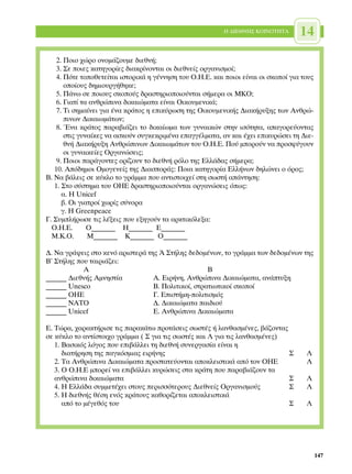 ∏ ¢π∂£¡∏™ ∫√π¡√∆∏∆∞      14
    2. ¶ÔÈÔ ¯ÒÚÔ ÔÓÔÌ¿˙Ô˘ÌÂ ‰ÈÂıÓ‹;
    3. ™Â ÔÈÂ˜ Î·ÙËÁÔÚ›Â˜ ‰È·ÎÚ›ÓÔÓÙ·È ÔÈ ‰ÈÂıÓÂ›˜ ÔÚÁ·ÓÈÛÌÔ›;
    4. ¶ﬁÙÂ ÙÔÔıÂÙÂ›Ù·È ÈÛÙÔÚÈÎ¿ Ë Á¤ÓÓËÛË ÙÔ˘ √.∏.∂. Î·È ÔÈÔÈ Â›Ó·È ÔÈ ÛÎÔÔ› ÁÈ· ÙÔ˘˜
       ÔÔ›Ô˘˜ ‰ËÌÈÔ˘ÚÁ‹ıËÎÂ;
    5. ¶¿Óˆ ÛÂ ÔÈÔ˘˜ ÛÎÔÔ‡˜ ‰Ú·ÛÙËÚÈÔÔÈÔ‡ÓÙ·È Û‹ÌÂÚ· ÔÈ ª∫√;
    6. °È·Ù› Ù· ·ÓıÚÒÈÓ· ‰ÈÎ·ÈÒÌ·Ù· Â›Ó·È √ÈÎÔ˘ÌÂÓÈÎ¿;
    7. ∆È ÛËÌ·›ÓÂÈ ÁÈ· ¤Ó· ÎÚ¿ÙÔ˜ Ë ÂÈÎ‡ÚˆÛË ÙË˜ √ÈÎÔ˘ÌÂÓÈÎ‹˜ ¢È·Î‹Ú˘ÍË˜ ÙˆÓ ∞ÓıÚÒ-
       ÈÓˆÓ ¢ÈÎ·ÈˆÌ¿ÙˆÓ;
    8. ŒÓ· ÎÚ¿ÙÔ˜ ·Ú·‚È¿˙ÂÈ ÙÔ ‰ÈÎ·›ˆÌ· ÙˆÓ Á˘Ó·ÈÎÒÓ ÛÙËÓ ÈÛﬁÙËÙ·, ··ÁÔÚÂ‡ÔÓÙ·˜
       ÛÙÈ˜ Á˘Ó·›ÎÂ˜ Ó· ·ÛÎÔ‡Ó Û˘ÁÎÂÎÚÈÌ¤Ó· Â·ÁÁ¤ÏÌ·Ù·, ·Ó Î·È ¤¯ÂÈ ÂÈÎ˘ÚÒÛÂÈ ÙË ¢ÈÂ-
       ıÓ‹ ¢È·Î‹Ú˘ÍË ∞ÓıÚÒÈÓˆÓ ¢ÈÎ·ÈˆÌ¿ÙˆÓ ÙÔ˘ √.∏.∂. ¶Ô‡ ÌÔÚÔ‡Ó Ó· ÚÔÛÊ‡ÁÔ˘Ó
       ÔÈ Á˘Ó·ÈÎÂ›Â˜ √ÚÁ·ÓÒÛÂÈ˜;
    9. ¶ÔÈÔÈ ·Ú¿ÁÔÓÙÂ˜ ÔÚ›˙Ô˘Ó ÙÔ ‰ÈÂıÓ‹ ÚﬁÏÔ ÙË˜ ∂ÏÏ¿‰·˜ Û‹ÌÂÚ·;
   10. ∞ﬁ‰ËÌÔÈ √ÌÔÁÂÓÂ›˜ ÙË˜ ¢È·ÛÔÚ¿˜: ¶ÔÈ· Î·ÙËÁÔÚ›· ∂ÏÏ‹ÓˆÓ ‰ËÏÒÓÂÈ Ô ﬁÚÔ˜;
µ. ¡· ‚¿ÏÂÈ˜ ÛÂ Î‡ÎÏÔ ÙÔ ÁÚ¿ÌÌ· Ô˘ ·ÓÙÈÛÙÔÈ¯Â› ÛÙË ÛˆÛÙ‹ ·¿ÓÙËÛË:
   1. ™ÙÔ Û‡ÛÙËÌ· ÙÔ˘ √∏∂ ‰Ú·ÛÙËÚÈÔÔÈÔ‡ÓÙ·È ÔÚÁ·ÓÒÛÂÈ˜ ﬁˆ˜:
      ·. ∏ Unicef
      ‚. √È ÁÈ·ÙÚÔ› ¯ˆÚ›˜ Û‡ÓÔÚ·
      Á. ∏ Greenpeace
°. ™˘ÌÏ‹ÚˆÛÂ ÙÈ˜ Ï¤ÍÂÈ˜ Ô˘ ÂÍËÁÔ‡Ó Ù· ·ÚÎÙÈÎﬁÏÂÍ·:
  √.∏.∂.       √_______ ∏_______ ∂_______
  ª.∫.√.       ª_______ ∫_______ √_______

¢. ¡· ÁÚ¿„ÂÈ˜ ÛÙÔ ÎÂÓﬁ ·ÚÈÛÙÂÚ¿ ÙË˜ Õ ™Ù‹ÏË˜ ‰Â‰ÔÌ¤ÓˆÓ, ÙÔ ÁÚ¿ÌÌ· ÙˆÓ ‰Â‰ÔÌ¤ÓˆÓ ÙË˜
µ’ ™Ù‹ÏË˜ Ô˘ Ù·ÈÚÈ¿˙ÂÈ:
            ∞                                       µ
______ ¢ÈÂıÓ‹˜ ∞ÌÓËÛÙ›·           ∞. ∂ÈÚ‹ÓË, ∞ÓıÚÒÈÓ· ¢ÈÎ·ÈÒÌ·Ù·, ·Ó¿Ù˘ÍË
______ Unesco                     B. ¶ÔÏÈÙÈÎÔ›, ÛÙÚ·ÙÈˆÙÈÎÔ› ÛÎÔÔ›
______ √∏∂                        °. ∂ÈÛÙ‹ÌË-ÔÏÈÙÈÛÌﬁ˜
______ ¡∞∆√                       ¢. ¢ÈÎ·ÈÒÌ·Ù· ·È‰ÈÔ‡
______ Unicef                     E. ∞ÓıÚÒÈÓ· ¢ÈÎ·ÈÒÌ·Ù·

∂. ∆ÒÚ·, ¯·Ú·ÎÙ‹ÚÈÛÂ ÙÈ˜ ·Ú·Î¿Ùˆ ÚÔÙ¿ÛÂÈ˜ ÛˆÛÙ¤˜ ‹ Ï·Óı·ÛÌ¤ÓÂ˜, ‚¿˙ÔÓÙ·˜
ÛÂ Î‡ÎÏÔ ÙÔ ·ÓÙ›ÛÙÔÈ¯Ô ÁÚ¿ÌÌ· ( ™ ÁÈ· ÙÈ˜ ÛˆÛÙ¤˜ Î·È § ÁÈ· ÙÈ˜ Ï·Óı·ÛÌ¤ÓÂ˜)
   1. µ·ÛÈÎﬁ˜ ÏﬁÁÔ˜ Ô˘ ÂÈ‚¿ÏÏÂÈ ÙË ‰ÈÂıÓ‹ Û˘ÓÂÚÁ·Û›· Â›Ó·È Ë
      ‰È·Ù‹ÚËÛË ÙË˜ ·ÁÎﬁÛÌÈ·˜ ÂÈÚ‹ÓË˜                                      ™         §
   2. ∆· ∞ÓıÚÒÈÓ· ¢ÈÎ·ÈÒÌ·Ù· ÚÔÛÙ·ÙÂ‡ÔÓÙ·È ·ÔÎÏÂÈÛÙÈÎ¿ ·ﬁ ÙÔÓ √∏∂                 §
   3. √ √.∏.∂ ÌÔÚÂ› Ó· ÂÈ‚¿ÏÏÂÈ Î˘ÚÒÛÂÈ˜ ÛÙ· ÎÚ¿ÙË Ô˘ ·Ú·‚È¿˙Ô˘Ó Ù·
   ·ÓıÚÒÈÓ· ‰ÈÎ·ÈÒÌ·Ù·                                                     ™         §
   4. ∏ ∂ÏÏ¿‰· Û˘ÌÌÂÙ¤¯ÂÈ ÛÙÔ˘˜ ÂÚÈÛÛﬁÙÂÚÔ˘˜ ¢ÈÂıÓÂ›˜ √ÚÁ·ÓÈÛÌÔ‡˜          ™         §
   5. ∏ ‰ÈÂıÓ‹˜ ı¤ÛË ÂÓﬁ˜ ÎÚ¿ÙÔ˘˜ Î·ıÔÚ›˙ÂÙ·È ·ÔÎÏÂÈÛÙÈÎ¿
      ·ﬁ ÙÔ Ì¤ÁÂıﬁ˜ ÙÔ˘                                                    ™         §




                                                                                            147
 