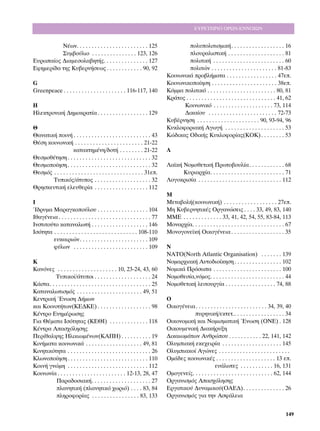 ∂Àƒ∂∆∏ƒπ√ √ƒø¡-∂¡¡√πø¡


          ¡¤ˆÓ. . . . . . . . . . . . . . . . . . . . . . . . 125                      ÔÏ˘ÔÏÈÙÈÛÌÈÎ‹. . . . . . . . . . . . . . . . . . 16
          ™˘Ì‚Ô‡ÏÈÔ . . . . . . . . . . . . . . . 123, 126                             ÏÔ˘Ú·ÏÈÛÙÈÎ‹ . . . . . . . . . . . . . . . . . . . 81
∂˘Úˆ·›Ô˜ ¢È·ÌÂÛÔÏ·‚ËÙ‹˜. . . . . . . . . . . . . . . 127                              ÔÏÈÙÈÎ‹ . . . . . . . . . . . . . . . . . . . . . . . . 60
∂ÊËÌÂÚ›‰· ÙË˜ ∫˘‚ÂÚÓ‹ÛÂˆ˜ . . . . . . . . . . . . 90, 92                               ÔÏÈÙÒÓ . . . . . . . . . . . . . . . . . . . . . . 81-83
                                                                              ∫ÔÈÓˆÓÈÎ¿ ÚÔ‚Ï‹Ì·Ù· . . . . . . . . . . . . . . . . . 47Â.
G                                                                             ∫ÔÈÓˆÓÈÎÔÔ›ËÛË . . . . . . . . . . . . . . . . . . . . . . 38Â.
Greenpeace . . . . . . . . . . . . . . . . . . . . . 116-117, 140             ∫ﬁÌÌ· ÔÏÈÙÈÎﬁ . . . . . . . . . . . . . . . . . . . . . . . 80, 81
                                                                              ∫Ú¿ÙÔ˜ . . . . . . . . . . . . . . . . . . . . . . . . . . . . . . 41, 62
∏                                                                                   ∫ÔÈÓˆÓÈÎﬁ . . . . . . . . . . . . . . . . . . . . 73, 114
∏ÏÂÎÙÚÔÓÈÎ‹ ¢ËÌÔÎÚ·Ù›· . . . . . . . . . . . . . . . . . 129                        ¢ÈÎ·›Ô˘ . . . . . . . . . . . . . . . . . . . . . . . 72-73
                                                                              ∫˘‚¤ÚÓËÛË . . . . . . . . . . . . . . . . . . . . . 90, 93-94, 96
£                                                                             ∫˘ÎÏÔÊÔÚÈ·Î‹ ∞ÁˆÁ‹ . . . . . . . . . . . . . . . . . . . . 53
£·Ó·ÙÈÎ‹ ÔÈÓ‹ . . . . . . . . . . . . . . . . . . . . . . . . . . 43         ∫Ò‰ÈÎ·˜ √‰ÈÎ‹˜ ∫˘ÎÏÔÊÔÚ›·˜(∫√∫) . . . . . . . . 53
£¤ÛË ÎÔÈÓˆÓÈÎ‹ . . . . . . . . . . . . . . . . . . . . . . . 21-22
                    Î·Ù·ÎÙËÌ¤ÓË/‰ÔÙ‹ . . . . . . . . 21-22                    §
£ÂÛÌÔı¤ÙËÛË . . . . . . . . . . . . . . . . . . . . . . . . . . . . 32
£ÂÛÌÔÔ›ËÛË . . . . . . . . . . . . . . . . . . . . . . . . . . . . 32        §·˚Î‹ ¡ÔÌÔıÂÙÈÎ‹ ¶ÚˆÙÔ‚Ô˘Ï›·. . . . . . . . . . . . 68
£ÂÛÌﬁ˜ . . . . . . . . . . . . . . . . . . . . . . . . . . . . . . 31Â.            ∫˘ÚÈ·Ú¯›·. . . . . . . . . . . . . . . . . . . . . . . . . 71
       ∆˘ÈÎﬁ˜/¿Ù˘Ô˜ . . . . . . . . . . . . . . . . . . . 32                §ÔÁÔÎÚÈÛ›· . . . . . . . . . . . . . . . . . . . . . . . . . . . . 112
£ÚËÛÎÂ˘ÙÈÎ‹ ÂÏÂ˘ıÂÚ›· . . . . . . . . . . . . . . . . . . 112
                                                                              ª
π                                                                             ªÂÙ·‚ÔÏ‹(ÎÔÈÓˆÓÈÎ‹) . . . . . . . . . . . . . . . . . . 27Â.
ÿ‰Ú˘Ì· ª·Ú·ÁÎÔÔ‡ÏÔ˘ . . . . . . . . . . . . . . . . . 104                    ªË ∫˘‚ÂÚÓËÙÈÎ¤˜ √ÚÁ·ÓÒÛÂÈ˜ . . . . 33, 49, 83, 140
πı·Á¤ÓÂÈ· . . . . . . . . . . . . . . . . . . . . . . . . . . . . . . . 77    ªª∂ . . . . . . . . . . . . . 33, 41, 42, 54, 55, 83-84, 113
πÓÛÙÈÙÔ‡ÙÔ Î·Ù·Ó·ÏˆÙ‹ . . . . . . . . . . . . . . . . . . . 146               ªÔÓ·Ú¯›·. . . . . . . . . . . . . . . . . . . . . . . . . . . . . . . 67
πÛﬁÙËÙ· . . . . . . . . . . . . . . . . . . . . . . . . . . . . 108-110       ªÔÓÔÁÔÓÂ˚Î‹ √ÈÎÔÁ¤ÓÂÈ· . . . . . . . . . . . . . . . . . . 35
        Â˘Î·ÈÚÈÒÓ. . . . . . . . . . . . . . . . . . . . . . . 109
        Ê‡ÏˆÓ . . . . . . . . . . . . . . . . . . . . . . . . . 109           ¡
                                                                              ¡∞∆√(¡orth Atlantic Organisation) . . . . . . . 139
∫                                                                             ¡ÔÌ·Ú¯È·Î‹ ∞˘ÙÔ‰ÈÔ›ÎËÛË . . . . . . . . . . . . . . . . 102
∫·ÓﬁÓÂ˜ . . . . . . . . . . . . . . . . . . . . 10, 23-24, 43, 60             ¡ÔÌÈÎ¿ ¶ÚﬁÛˆ· . . . . . . . . . . . . . . . . . . . . . . . 100
         ∆˘ÈÎÔ›/¿Ù˘ÔÈ . . . . . . . . . . . . . . . . . . . 24              ¡ÔÌÔıÂÛ›·,ÓﬁÌÔ˜. . . . . . . . . . . . . . . . . . . . . . . . . 44
∫¿ÛÙ·. . . . . . . . . . . . . . . . . . . . . . . . . . . . . . . . . . 25   ¡ÔÌÔıÂÙÈÎ‹ ÏÂÈÙÔ˘ÚÁ›· . . . . . . . . . . . . . . . . . 74, 88
∫·Ù·Ó·ÏˆÙÈÛÌﬁ˜ . . . . . . . . . . . . . . . . . . . . . . 49, 51
∫ÂÓÙÚÈÎ‹ ŒÓˆÛË ¢‹ÌˆÓ                                                          √
Î·È ∫ÔÈÓÔÙ‹ÙˆÓ(∫∂¢∫∂) . . . . . . . . . . . . . . . . . . 98                  √ÈÎÔÁ¤ÓÂÈ· . . . . . . . . . . . . . . . . . . . . . . . . 34, 39, 40
∫¤ÓÙÚÔ ∂ÓËÌ¤ÚˆÛË˜                                                                        ˘ÚËÓÈÎ‹/ÂÎÙÂÙ.. . . . . . . . . . . . . . . . . 34
°È· £¤Ì·Ù· πÛﬁÙËÙ·˜ (∫∂£π) . . . . . . . . . . . . . 118                      √ÈÎÔÓÔÌÈÎ‹ Î·È ¡ÔÌÈÛÌ·ÙÈÎ‹ ŒÓˆÛË (√¡∂) . 128
∫¤ÓÙÚ· ∞·Û¯ﬁÏËÛË˜                                                            √ÈÎÔ˘ÌÂÓÈÎ‹ ¢È·Î‹Ú˘ÍË
¶ÂÚ›ı·Ï„Ë˜ ∏ÏÈÎÈˆÌ¤ÓˆÓ(∫∞¶∏) . . . . . . . . . . 19                           ¢ÈÎ·ÈˆÌ¿ÙˆÓ ∞ÓıÚÒÔ˘ . . . . . . . . . . . 22, 141, 142
∫ÈÓ‹Ì·Ù· ÎÔÈÓˆÓÈÎ¿ . . . . . . . . . . . . . . . . . . . 49, 81               √Ï˘ÌÈ·Î‹ ÂÎÂ¯ÂÈÚ›· . . . . . . . . . . . . . . . . . . . . 145
∫ÈÓËÙÈÎﬁÙËÙ· . . . . . . . . . . . . . . . . . . . . . . . . . . . . 26       √Ï˘ÌÈ·ÎÔ› ∞ÁÒÓÂ˜ . . . . . . . . . . . . . . . . . . . . . . . .
∫ÏˆÓÔÔ›ËÛË . . . . . . . . . . . . . . . . . . . . . . . . . . . 110         √Ì¿‰Â˜ ÎÔÈÓˆÓÈÎ¤˜ . . . . . . . . . . . . . . . . . . . . 13 Â.
∫ÔÈÓ‹ ÁÓÒÌË . . . . . . . . . . . . . . . . . . . . . . . . . . . 112                                 Â˘¿ÏˆÙÂ˜ . . . . . . . . . . . 16, 131
∫ÔÈÓˆÓ›· . . . . . . . . . . . . . . . . . . . . . . . 12-13, 28, 47          √ÌÔÁÂÓÂ›˜. . . . . . . . . . . . . . . . . . . . . . . . . . . 62, 144
          ¶·Ú·‰ÔÛÈ·Î‹. . . . . . . . . . . . . . . . . . . . 27               √ÚÁ·ÓÈÛÌﬁ˜ ∞·Û¯ﬁÏËÛË˜
          Ï·ÓËÙÈÎ‹ (Ï·ÓËÙÈÎﬁ ¯ˆÚÈﬁ) . . . . 83, 84                          ∂ÚÁ·ÙÈÎÔ‡ ¢˘Ó·ÌÈÎÔ‡(√∞∂¢). . . . . . . . . . . . . . 26
          ÏËÚÔÊÔÚ›·˜ . . . . . . . . . . . . . . . . 83, 133                 √ÚÁ·ÓÈÛÌﬁ˜ ÁÈ· ÙËÓ ∞ÛÊ¿ÏÂÈ·


                                                                                                                                                   149
 