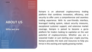 Koinpro is an advanced cryptocurrency trading
platform that combines innovation, efficiency, and
security to offer users a comprehensive and seamless
trading experience. With its user-friendly interface,
leveraged trading system, robust security measures,
exceptional customer support, and extensive market
coverage, Koinpro is poised to become a go-to
platform for traders looking to capitalize on the vast
potential of cryptocurrencies. Whether you are a
seasoned trader or just starting your crypto journey,
Koinpro provides the tools and resources to help you
thrive in this exciting and rapidly growing market.
ABOUT US
Who we are
 