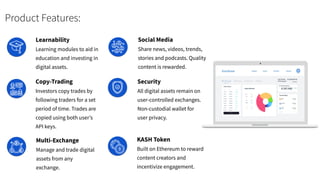 Product Features:
KASH Token
Built on Ethereum to reward
content creators and
incentivize engagement.
Copy-Trading
Investors copy trades by
following traders for a set
period of time. Trades are
copied using both user’s
API keys.
Multi-Exchange
Manage and trade digital
assets from any
exchange.
Social Media
Share news, videos, trends,
stories and podcasts. Quality
content is rewarded.
Learnability
Learning modules to aid in
education and investing in
digital assets.
Security
All digital assets remain on
user-controlled exchanges.
Non-custodial wallet for
user privacy.
 