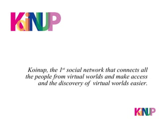 Koinup, the 1 st  social network that connects all the people from virtual worlds and make access and the discovery of  virtual worlds easier. 