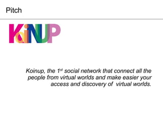 Koinup, the 1 st  social network that connect all the people from virtual worlds and make easier your access and discovery of  virtual worlds. Pitch 