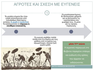 ΑΓΡΟΤΕΣ ΚΑΙ ΣΧΕΣΗ ΜΕ ΕΥΓΕΝΕΙΣ
μέσα 11ου αιώνα
Η αγροτική παραγωγή στο
Βυζάντιο παραμένει στάσιμη
και ευάλωτη στις κρίσεις
που άρχισαν να
εκδηλώνονται.
Τα μεγάλα κτήματα δεν ήταν
ενιαία (αποτελούνταν από
πολυάριθμες διάσπαρτες
εκτάσεις τα χωρία ή προάστεια).
Τα καλλιεργούσαν οι πάροικοι ή
ελεύθεροι ενοικιαστές
Οι ευγενείς κέρδιζαν πολλά
έσοδα από τα κτήματα και τους
μισθούς από το κράτος (ως
αξιωματούχοι). Ζούσαν ζωή
γεμάτη χλιδή
Οι μεγαλογαιοκτήμονες
δε δαπανούσαν χρήματα
για να βελτιώσουν τις
εγκαταστάσεις στα
χωράφια τους, τα μέσα
και τις τεχνικές
παραγωγής
ΦΑΤΣΗ ΑΘΑΝΑΣΙΑ ΦΙΛΟΛΟΓΟΣ
12
 