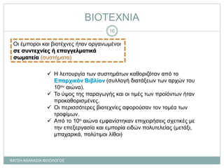 ΒΙΟΤΕΧΝΙΑ
Οι έμποροι και βιοτέχνες ήταν οργανωμένοι
σε συντεχνίες ή επαγγελματικά
σωματεία (συστήματα)
 Η λειτουργία των συστημάτων καθοριζόταν από το
Επαρχικόν Βιβλίον (συλλογή διατάξεων των αρχών του
10ου αιώνα).
 Το ύψος της παραγωγής και οι τιμές των προϊόντων ήταν
προκαθορισμένες.
 Οι περισσότερες βιοτεχνίες αφορούσαν τον τομέα των
τροφίμων.
 Από το 10ο αιώνα εμφανίστηκαν επιχειρήσεις σχετικές με
την επεξεργασία και εμπορία ειδών πολυτελείας (μετάξι,
μπαχαρικά, πολύτιμοι λίθοι)
ΦΑΤΣΗ ΑΘΑΝΑΣΙΑ ΦΙΛΟΛΟΓΟΣ
16
 