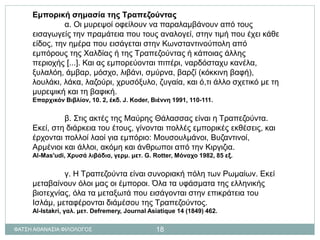 Εμπορική σημασία της Τραπεζούντας
α. Οι μυρεψοί οφείλουν να παραλαμβάνουν από τους
εισαγωγείς την πραμάτεια που τους αναλογεί, στην τιμή που έχει κάθε
είδος, την ημέρα που εισάγεται στην Κωνσταντινούπολη από
εμπόρους της Χαλδίας ή της Τραπεζούντας ή κάποιας άλλης
περιοχής [...]. Και ας εμπορεύονται πιπέρι, ναρδόσταχυ κανέλα,
ξυλαλόη, άμβαρ, μόσχο, λιβάνι, σμύρνα, βαρζί (κόκκινη βαφή),
λουλάκι, λάκα, λαζούρι, χρυσόξυλο, ζυγαία, και ό,τι άλλο σχετικό με τη
μυρεψική και τη βαφική.
Επαρχικόν Βιβλίον, 10. 2, έκδ. J. Koder, Βιέννη 1991, 110-111.
β. Στις ακτές της Μαύρης Θάλασσας είναι η Τραπεζούντα.
Εκεί, στη διάρκεια του έτους, γίνονται πολλές εμπορικές εκθέσεις, και
έρχονται πολλοί λαοί για εμπόριο: Μουσουλμάνοι, Βυζαντινοί,
Αρμένιοι και άλλοι, ακόμη και άνθρωποι από την Κιργιζια.
Al-Mas'udi, Χρυσά λιβάδια, γερμ. μετ. G. Rotter, Μόναχο 1982, 85 εξ.
γ. Η Τραπεζούντα είναι συνοριακή πόλη των Ρωμαίων. Εκεί
μεταβαίνουν όλοι μας οι έμποροι. Όλα τα υφάσματα της ελληνικής
βιοτεχνίας, όλα τα μεταξωτά που εισάγονται στην επικράτεια του
Ισλάμ, μεταφέρονται διάμέσου της Τραπεζούντος.
Al-Istakri, γαλ. μετ. Defremery, Journal Asiatique 14 (1849) 462.
ΦΑΤΣΗ ΑΘΑΝΑΣΙΑ ΦΙΛΟΛΟΓΟΣ 18
 
