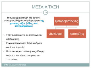 ΜΕΣΑΙΑ ΤΑΞΗ
Η συνεχής ανάπτυξη της αστικής
οικονομίας οδήγησε στη δημιουργία της
μεσαίας τάξης (τάξης των
επιχειρηματιών)
• Ήταν οργανωμένοι σε συντεχνίες ή
αδελφότητες.
• Συχνά υποκινούσαν λαϊκά κινήματα
κατά των ευγενών.
• Η κοινωνική και πολιτική τους δύναμη
έφτασε στο απόγειο στα μέσα του
11ου αιώνα.
εμποροβιοτέχνες
ναύκληροι τραπεζίτες
ΦΑΤΣΗ ΑΘΑΝΑΣΙΑ ΦΙΛΟΛΟΓΟΣ
19
 