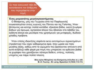 Ένας μικρασιάτης μεγαλογαιοκτήμονας
Ο Φιλάρετος, γιος του Γεωργίου από την Παφλαγονία]
συγκαταλεγόταν στους ευγενείς του Πόντου και της Γαλατίας. Ήταν
ζάπλουτος και κατείχε πολλά κοπάδια: εξακόσια βόδια, εκατό ζευγάρια
βοδιών για όργωμα, οχτακόσια άλογα που έβοσκαν στα λιβάδια του,
ογδόντα άλογα και μουλάρια που χρησίμευαν για μεταφορές, δώδεκα
χιλιάδες πρόβατα.
Ήταν επίσης ιδιοκτήτης σαράντα οκτώ εκτεταμένων αγροκτημάτων
(προάστεια) που είχαν καθορισμένα όρια, ήταν ωραία και πολύ
μεγάλης αξίας, καθώς από τα υψώματα που βρίσκονταν απέναντι από
αυτά ανέβλυζε κάθε φορά μια πηγή που μπορούσε να αρδεύσει βαθιά
τα χωράφια που χρειάζονταν πότισμα διέθετε, επίσης, πολλούς
υπηρέτες και πάρα πολλά πλούτη.
Βίος αγίου Φιλαρέτου του Ελεήμονος (τέλη 8ου αι.), έκδ.
Μ.-Η. Fourmy - M. Leroy, Byzantion 9 (1934) 113-115.
Σε ποια κοινωνική τάξη θα
κατατάσσατε τον άνθρωπο
που περιγράφεται στην
πηγή;
ΦΑΤΣΗ ΑΘΑΝΑΣΙΑ ΦΙΛΟΛΟΓΟΣ 4
 