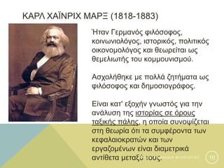 ΚΑΡΛ ΧΑΪΝΡΙΧ ΜΑΡΞ (1818-1883)
Ήταν Γερμανός φιλόσοφος,
κοινωνιολόγος, ιστορικός, πολιτικός
οικονομολόγος και θεωρείται ως
θεμελιωτής του κομμουνισμού.
Ασχολήθηκε με πολλά ζητήματα ως
φιλόσοφος και δημοσιογράφος.
Είναι κατ' εξοχήν γνωστός για την
ανάλυση της ιστορίας σε όρους
ταξικής πάλης, η οποία συνοψίζεται
στη θεωρία ότι τα συμφέροντα των
κεφαλαιοκρατών και των
εργαζομένων είναι διαμετρικά
αντίθετα μεταξύ τους.Φ Α Τ Σ Η Α Θ Α Ν Α Σ Ι Α Φ Ι Λ Ο Λ Ο Γ Ο Σ 10
 