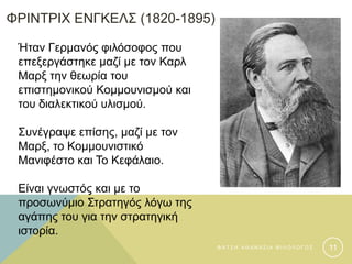ΦΡΙΝΤΡΙΧ ΕΝΓΚΕΛΣ (1820-1895)
Ήταν Γερμανός φιλόσοφος που
επεξεργάστηκε μαζί με τον Καρλ
Μαρξ την θεωρία του
επιστημονικού Κομμουνισμού και
του διαλεκτικού υλισμού.
Συνέγραψε επίσης, μαζί με τον
Μαρξ, το Κομμουνιστικό
Μανιφέστο και Το Κεφάλαιο.
Είναι γνωστός και με το
προσωνύμιο Στρατηγός λόγω της
αγάπης του για την στρατηγική
ιστορία.
Φ Α Τ Σ Η Α Θ Α Ν Α Σ Ι Α Φ Ι Λ Ο Λ Ο Γ Ο Σ 11
 