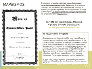 ΜΑΡΞΙΣΜΟΣ
Το Κομμουνιστικό Μανιφέστο
Οι κομμουνιστές θεωρούν ανάξιό τους να κρύβουν τις
απόψεις και τις προθέσεις τους. Δηλώνουν ανοιχτά ότι
οι σκοποί τους μπορούν να πραγματοποιηθούν μονάχα
με τη βίαιη ανατροπή όλου του σημερινού κοινωνικού
καθεστώτος. Ας τρέμουν οι κυρίαρχες τάξεις μπρος σε
μια κομμουνιστική επανάσταση. Οι προλετάριοι δεν
έχουν να χάσουν σ’ αυτήν τίποτε άλλο, εκτός από τις
αλυσίδες τους. Έχουν να κερδίσουν έναν κόσμον
ολόκληρο. Προλετάριοι όλων των χωρών, ενωθείτε!
Κ. Μαρξ & Φρ. Ένγκελς, Μανιφέστο του Κομμουνιστικού Κόμματος
(1848), στο Κ. Μαρξ & Φρ. Ένγκελς, Εκλεκτά έργα, Γνώσεις, χ.χ., τόμ.
1ος, σ. 58.
Το 1848 οι Γερμανοί Καρλ Μαρξ και
Φρίντριχ Ένγκελς δημοσίευσαν
το Κομμουνιστικό Μανιφέστο.
Ονομάζεται το ενιαίο σύστημα των φιλοσοφικών,
οικονομικών και κοινωνικών ιδεών που θεμελιώνεται
στα έργα του Καρλ Μαρξ και του Φρίντριχ Ένγκελς. Η
πολιτική θεωρία και πρακτική που απορρέει από τα έργα
αυτά στηρίζει μία σοσιαλιστική αντίληψη για την κοινωνία
και αποσκοπεί στον κομμουνισμό
Φ Α Τ Σ Η Α Θ Α Ν Α Σ Ι Α Φ Ι Λ Ο Λ Ο Γ Ο Σ 12
 