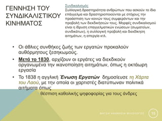 ΓΕΝΝΗΣΗ ΤΟΥ
ΣΥΝΔΙΚΑΛΙΣΤΙΚΟΥ
ΚΙΝΗΜΑΤΟΣ
• Οι άθλιες συνθήκες ζωής των εργατών προκαλούν
αυθόρμητους ξεσηκωμούς.
• Μετά το 1830, αρχίζουν οι εργάτες να διεκδικούν
οργανωμένα την ικανοποίηση αιτημάτων, όπως η οκτάωρη
εργασία
• Το 1838 η αγγλική Ένωση Εργατών δημοσίευσε τη Χάρτα
του Λαού, με την οποία οι χαρτιστές διατύπωναν πολιτικά
αιτήματα όπως
• θέσπιση καθολικής ψηφοφορίας για τους άνδρες
Συνδικαλισμός
Συλλογική δραστηριότητα ανθρώπων που ασκούν το ίδιο
επάγγελμα και δραστηριοποιούνται με στόχους την
προάσπιση των κοινών τους συμφερόντων και την
προβολή των διεκδικήσεών τους. Μορφές συνδικαλισμού
είναι η ίδρυση επαγγελματικών ενώσεων (σωματείων,
συνδικάτων), η συλλογική προβολή και διεκδίκηση
αιτημάτων, η απεργία κτλ.
Φ Α Τ Σ Η Α Θ Α Ν Α Σ Ι Α Φ Ι Λ Ο Λ Ο Γ Ο Σ 15
 