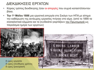 ΔΙΕΚΔΙΚΗΣΕΙΣ ΕΡΓΑΤΩΝ
• Κύριος τρόπος διεκδίκησης ήταν οι απεργίες που συχνά καταστέλλονταν
βίαια.
• Την 1η Μαΐου 1886 μια εργατική απεργία στο Σικάγο των ΗΠΑ με αίτημα
την καθιέρωση της οκτάωρης εργασίας πνίγηκε στο αίμα. (από το 1890 τα
σοσιαλιστικά κόμματα και τα συνδικάτα γιορτάζουν την Πρωτομαγιά ως
παγκόσμια ημέρα των εργατών)
8 ώρες εργασία
8 ώρες ελεύθερος χρόνος
8 ώρες ξεκούραση
Φ Α Τ Σ Η Α Θ Α Ν Α Σ Ι Α Φ Ι Λ Ο Λ Ο Γ Ο Σ 16
 