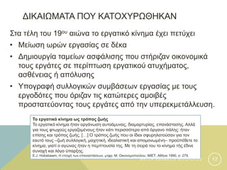 ΔΙΚΑΙΩΜΑΤΑ ΠΟΥ ΚΑΤΟΧΥΡΩΘΗΚΑΝ
Στα τέλη του 19ου αιώνα το εργατικό κίνημα έχει πετύχει
• Μείωση ωρών εργασίας σε δέκα
• Δημιουργία ταμείων ασφάλισης που στήριζαν οικονομικά
τους εργάτες σε περίπτωση εργατικού ατυχήματος,
ασθένειας ή απόλυσης
• Υπογραφή συλλογικών συμβάσεων εργασίας με τους
εργοδότες που όριζαν τις κατώτερες αμοιβές
προστατεύοντας τους εργάτες από την υπερεκμετάλλευση.
Το εργατικό κίνημα ως τρόπος ζωής
Το εργατικό κίνημα ήταν οργάνωση αυτοάμυνας, διαμαρτυρίας, επανάστασης. Αλλά
για τους φτωχούς εργαζομένους ήταν κάτι περισσότερο από όργανο πάλης: ήταν
επίσης και τρόπος ζωής. […] Ο τρόπος ζωής που οι ίδιοι σφυρηλατούσαν για τον
εαυτό τους –ζωή συλλογική, μαχητική, ιδεαλιστική και απομονωμένη– προΰπέθετε το
κίνημα, γιατί ο αγώνας ήταν η πεμπτουσία της. Με τη σειρά του το κίνημα τής έδινε
συνοχή και λόγο ύπαρξης.
E.J. Hobsbawm, Η εποχή των επαναστάσεων, μτφρ. Μ. Οικονομοπούλου, ΜΙΕΤ, Αθήνα 1990, σ. 279.
Φ Α Τ Σ Η Α Θ Α Ν Α Σ Ι Α Φ Ι Λ Ο Λ Ο Γ Ο Σ 17
 