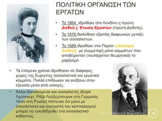 ΠΟΛΙΤΙΚΗ ΟΡΓΑΝΩΣΗ ΤΩΝ
ΕΡΓΑΤΩΝ
• Το 1864 ιδρύθηκε στο Λονδίνο η πρώτη
Διεθνή ς Ένωση Εργατών (πρώτη Διεθνής).
• Το 1876 διαλύθηκε εξαιτίας διαφωνιών μεταξύ
των σοσιαλιστών.
• Το 1889 ιδρύθηκε στο Παρίσι η Δεύτερη
Διεθνής με συμμετοχή μόνο κομμάτων που
αποδέχονταν (τουλάχιστον θεωρητικά) το
μαρξισμό.
• Τα επόμενα χρόνια ιδρύθηκαν σε διάφορες
χώρες της Ευρώπης σοσιαλιστικά και εργατικά
κόμματα. Πολλά επιδίωκαν να ανέβουν στην
εξουσία μέσα από εκλογές.
• Άλλοι διανοούμενοι και σοσιαλιστές (Καρλ
Λιμπκνεχτ, Ρόζα Λούξεμπουργκ στη Γερμανία,
Λένιν στη Ρωσία) πίστευαν ότι μόνο με
επανάσταση και ανατροπή του καπιταλισμού
μπορεί να εγκαθιδρυθεί ένα σοσιαλιστικό
καθεστώς.
Φ Α Τ Σ Η Α Θ Α Ν Α Σ Ι Α Φ Ι Λ Ο Λ Ο Γ Ο Σ 18
 