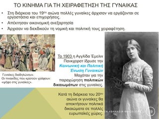 ΤΟ ΚΙΝΗΜΑ ΓΙΑ ΤΗ ΧΕΙΡΑΦΕΤΗΣΗ ΤΗΣ ΓΥΝΑΙΚΑΣ
• Στη διάρκεια του 19ου αιώνα πολλές γυναίκες άρχισαν να εργάζονται σε
εργοστάσια και επιχειρήσεις.
• Απέκτησαν οικονομική ανεξαρτησία
• Άρχισαν να διεκδικούν τη νομική και πολιτική τους χειραφέτηση.
Το 1903 η Αγγλίδα Έμελιν
Πανκχορστ ίδρυσε την
Κοινωνική και Πολιτική
Ένωση Γυναικών
Μαχόταν για την
παραχώρηση πολιτικών
δικαιωμάτων στις γυναίκες.
Κατά τη διάρκεια του 20ου
αιώνα οι γυναίκες θα
αποκτήσουν πολιτικά
δικαιώματα σε πολλές
ευρωπαϊκές χώρες.
Γυναίκες διαδηλώνουν.
Οι πινακίδες που κρατούν γράφουν:
«ψήφο στις γυναίκες».
Φ Α Τ Σ Η Α Θ Α Ν Α Σ Ι Α Φ Ι Λ Ο Λ Ο Γ Ο Σ 19
 