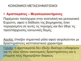 ΚΟΙΝΩΝΙΚΟΙ ΜΕΤΑΣΧΗΜΑΤΙΣΜΟΙ
 Αριστοκράτες – Μεγαλογαιοκτήμονες
Παρέμεναν πανίσχυροι στην ανατολική και μεσογειακή
Ευρώπη, αφού η διάδοση της βιομηχανίας ήταν
περιορισμένη σε αυτές τις περιοχές και δεν έθιγε τις
προϋπάρχουσες κοινωνικές δομές.
Αγγλία: έπαιζαν σημαντικό ρόλο αφού ασχολούνταν με
δραστηριότητες καπιταλιστικού χαρακτήρα
Γαλλία: η αριστοκρατία δεν έδειξε ιδιαίτερο ενδιαφέρον
για τις νέου τύπου οικονομικές δραστηριότητες και η
επιρροή τους περιοριζόταν διαρκώςΦ Α Τ Σ Η Α Θ Α Ν Α Σ Ι Α Φ Ι Λ Ο Λ Ο Γ Ο Σ 3
 