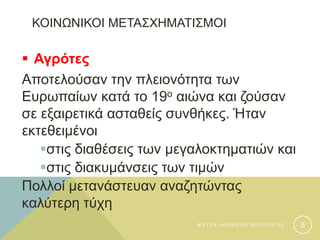 ΚΟΙΝΩΝΙΚΟΙ ΜΕΤΑΣΧΗΜΑΤΙΣΜΟΙ
 Αγρότες
Αποτελούσαν την πλειονότητα των
Ευρωπαίων κατά το 19ο αιώνα και ζούσαν
σε εξαιρετικά ασταθείς συνθήκες. Ήταν
εκτεθειμένοι
στις διαθέσεις των μεγαλοκτηματιών και
στις διακυμάνσεις των τιμών
Πολλοί μετανάστευαν αναζητώντας
καλύτερη τύχη
Φ Α Τ Σ Η Α Θ Α Ν Α Σ Ι Α Φ Ι Λ Ο Λ Ο Γ Ο Σ 5
 