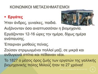 ΚΟΙΝΩΝΙΚΟΙ ΜΕΤΑΣΧΗΜΑΤΙΣΜΟΙ
 Εργάτες
Ήταν άνδρες, γυναίκες, παιδιά.
Αυξάνονταν όσο αναπτυσσόταν η βιομηχανία.
Εργάζονταν 12-16 ώρες την ημέρα, δίχως ημέρα
ανάπαυσης.
Έπαιρναν μισθούς πείνας.
Ζούσαν στριμωγμένοι πολλοί μαζί, σε μικρά και
ανθυγιεινά σπίτια και πέθαιναν νέοι.
Το 1827 ο μέσος όρος ζωής των εργατών της γαλλικής
βιομηχανικής πόλης Μιλούζ ήταν τα 27 χρόνια!
Φ Α Τ Σ Η Α Θ Α Ν Α Σ Ι Α Φ Ι Λ Ο Λ Ο Γ Ο Σ 6
 