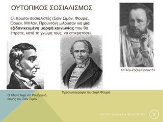 ΟΥΤΟΠΙΚΟΣ ΣΟΣΙΑΛΙΣΜΟΣ
Οι πρώτοι σοσιαλιστές (Σαιν Σιμόν, Φουριέ,
Όουεν, Μπλαν, Προυντόν) μιλούσαν για μια
εξιδανικευμένη μορφή κοινωνίας που θα
έπρεπε, κατά τη γνώμη τους, να επικρατήσει.
Ο Πιέρ-Ζοζέφ Προυντόν
Ο Κλοντ Ανρί ντε Ρουβρουά,
κόμης του Σαιν Σιμόν
Προσωπογραφία του Σαρλ Φουριέ
Φ Α Τ Σ Η Α Θ Α Ν Α Σ Ι Α Φ Ι Λ Ο Λ Ο Γ Ο Σ 9
 