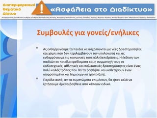 Συμβουλές για γονείς/ενήλικες
• Ας ενθαρρύνουμε τα παιδιά να ασχολούνται με νέες δραστηριότητες
και χόμπι που δεν περιλαμβάνουν τον υπολογιστή και ας
ενθαρρύνουμε τις κοινωνικές τους αλληλεπιδράσεις. Η έκθεση των
παιδιών σε ποικίλα ερεθίσματα και η συμμετοχή τους σε
καλλιτεχνικές, αθλητικές και πολιτιστικές δραστηριότητες είναι ένας
πολύ καλός τρόπος που θα τα βοηθήσει να υιοθετήσουν έναν
ισορροπημένο και δημιουργικό τρόπο ζωής
• Παρόλα αυτά, αν τα συμπτώματα επιμένουν, θα ήταν καλό να
ζητήσουμε άμεσα βοήθεια από κάποιον ειδικό.
 