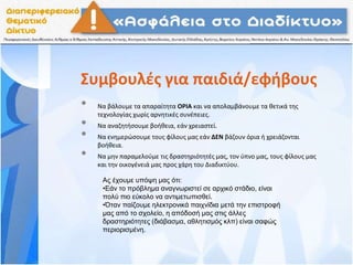 Συμβουλές για παιδιά/εφήβους
• Να βάλουμε τα απαραίτητα ΟΡΙΑ και να απολαμβάνουμε τα θετικά της
τεχνολογίας χωρίς αρνητικές συνέπειες.
• Να αναζητήσουμε βοήθεια, εάν χρειαστεί.
• Να ενημερώσουμε τους φίλους μας εάν ΔΕΝ βάζουν όρια ή χρειάζονται
βοήθεια.
• Να μην παραμελούμε τις δραστηριότητές μας, τον ύπνο μας, τους φίλους μας
και την οικογένειά μας προς χάρη του Διαδικτύου.
Ας έχουμε υπόψη μας ότι:
•Εάν το πρόβλημα αναγνωριστεί σε αρχικό στάδιο, είναι
πολύ πιο εύκολο να αντιμετωπισθεί.
•Όταν παίζουμε ηλεκτρονικά παιχνίδια μετά την επιστροφή
μας από το σχολείο, η απόδοσή μας στις άλλες
δραστηριότητες (διάβασμα, αθλητισμός κλπ) είναι σαφώς
περιορισμένη.
 