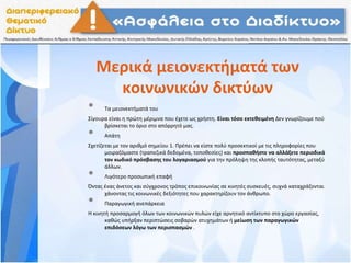Μερικά μειονεκτήματά των
κοινωνικών δικτύων
• Τα μειονεκτήματά του
Σίγουρα είναι η πρώτη μέριμνα που έχετε ως χρήστη. Είναι τόσο εκτεθειμένη Δεν γνωρίζουμε πού
βρίσκεται το όριο στο απόρρητό μας.
• Απάτη
Σχετίζεται με τον αριθμό σημείου 1. Πρέπει να είστε πολύ προσεκτικοί με τις πληροφορίες που
μοιραζόμαστε (τραπεζικά δεδομένα, τοποθεσίες) και προσπαθήστε να αλλάξετε περιοδικά
τον κωδικό πρόσβασης του λογαριασμού για την πρόληψη της κλοπής ταυτότητας, μεταξύ
άλλων.
• Λιγότερο προσωπική επαφή
Όντας ένας άνετος και σύγχρονος τρόπος επικοινωνίας σε κινητές συσκευές, συχνά καταχράζονται
χάνοντας τις κοινωνικές δεξιότητες που χαρακτηρίζουν τον άνθρωπο.
• Παραγωγική ανεπάρκεια
Η κινητή προσαρμογή όλων των κοινωνικών πυλών είχε αρνητικό αντίκτυπο στο χώρο εργασίας,
καθώς υπήρξαν περιπτώσεις σοβαρών ατυχημάτων ή μείωση των παραγωγικών
επιδόσεων λόγω των περισπασμών .
 