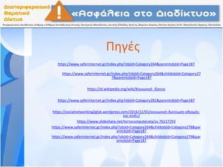 Πηγές
https://www.saferinternet.gr/index.php?objId=Category264&parentobjId=Page187
https://www.saferinternet.gr/index.php?objId=Category264&childobjId=Category27
7&parentobjId=Page187
https://el.wikipedia.org/wiki/Κοινωνικό_δίκτυο
https://www.saferinternet.gr/index.php?objId=Category281&parentobjId=Page187
https://socialnetworking2glyk.wordpress.com/2016/12/01/κοινωνική-δικτύωση-εθισμός-
και-κίνδυ/
https://www.slideshare.net/terracomputerata/ss-76117293
https://www.saferinternet.gr/index.php?objId=Category264&childobjId=Category278&par
entobjId=Page187
https://www.saferinternet.gr/index.php?objId=Category264&childobjId=Category279&par
entobjId=Page187
 