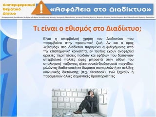 Τι είναι ο εθισμός στο Διαδίκτυο;
Είναι η υπερβολική χρήση του Διαδικτύου που
παρεμβαίνει στην προσωπική ζωή. Αν και ο όρος
«εθισμός» στο Διαδίκτυο παραμένει αμφιλεγόμενος από
την επιστημονική κοινότητα, εν τούτοις έχουν αναφερθεί
αρκετές περιπτώσεις παιδιών και εφήβων που δαπανούν
υπερβολικά πολλές ώρες μπροστά στην οθόνη του
υπολογιστή παίζοντας ηλεκτρονικά-διαδικτυακά παιχνίδια,
μιλώντας διαδικτυακά σε δωμάτια συνομιλιών ή σε σελίδες
κοινωνικής δικτύωσης (π.χ. facebook), ενώ ξεχνούν ή
παραμελούν άλλες σημαντικές δραστηριότητες
 