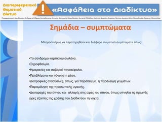 Σημάδια – συμπτώματα
Μπορούν όμως να παρατηρηθούν και διάφορα σωματικά συμπτώματα όπως:
•Το σύνδρομο καρπιαίου σωλήνα.
•Ξηροφθαλμία.
•Ημικρανίες και σοβαροί πονοκέφαλοι.
•Προβλήματα και πόνοι στη μέση.
•Διατροφικές ατασθαλίες, όπως, για παράδειγμα, η παράλειψη γευμάτων.
•Παραμέληση της προσωπικής υγιεινής.
•Διαταραχές του ύπνου και αλλαγές στις ώρες του ύπνου, όπως υπνηλία τις πρωινές
ώρες εξαιτίας της χρήσης του Διαδικτύου τη νύχτα.
 