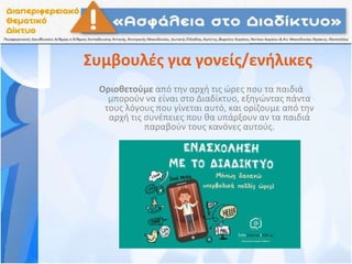 Συμβουλές για γονείς/ενήλικες
Οριοθετούμε από την αρχή τις ώρες που τα παιδιά
μπορούν να είναι στο Διαδίκτυο, εξηγώντας πάντα
τους λόγους που γίνεται αυτό, και ορίζουμε από την
αρχή τις συνέπειες που θα υπάρξουν αν τα παιδιά
παραβούν τους κανόνες αυτούς.
 