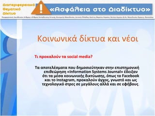 Κοινωνικά δίκτυα και νέοι
Τι προκαλούν τα social media?
Τα αποτελέσματα που δημοσιεύτηκαν στην επιστημονική
επιθεώρηση «Information Systems Journal» έδειξαν
ότι τα μέσα κοινωνικής δικτύωσης, όπως το Facebook
και το Instagram, προκαλούν άγχος, γνωστό και ως
τεχνολογικό στρες σε μεγάλους αλλά και σε εφήβους.
 