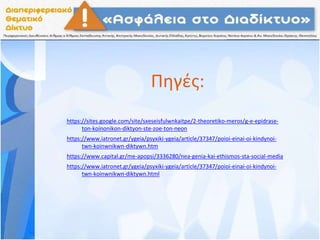 Πηγές:
https://sites.google.com/site/sxeseisfulwnkaitpe/2-theoretiko-meros/g-e-epidrase-
ton-koinonikon-diktyon-ste-zoe-ton-neon
https://www.iatronet.gr/ygeia/psyxiki-ygeia/article/37347/poioi-einai-oi-kindynoi-
twn-koinwnikwn-diktywn.htm
https://www.capital.gr/me-apopsi/3336280/nea-genia-kai-ethismos-sta-social-media
https://www.iatronet.gr/ygeia/psyxiki-ygeia/article/37347/poioi-einai-oi-kindynoi-
twn-koinwnikwn-diktywn.html
 