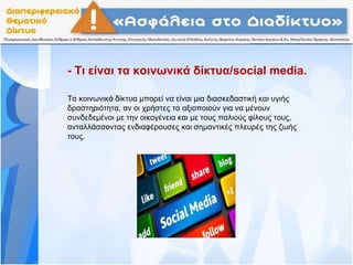 - Τι είναι τα κοινωνικά δίκτυα/social media.
Τα κοινωνικά δίκτυα μπορεί να είναι μια διασκεδαστική και υγιής
δραστηριότητα, αν οι χρήστες τα αξιοποιούν για να μένουν
συνδεδεμένοι με την οικογένεια και με τους παλιούς φίλους τους,
ανταλλάσσοντας ενδιαφέρουσες και σημαντικές πλευρές της ζωής
τους.
 
