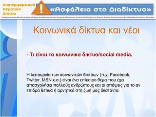 Κοινωνικά δίκτυα και νέοι
- Τι είναι τα κοινωνικα δικτυα/social media.
Η λειτουργία των κοινωνικών δικτύων (π.χ. Facebook,
Twitter, MSN κ.α.) είναι ένα επίκαιρο θέμα που έχει
απασχολήσει πολλούς ανθρώπους και οι απόψεις για το αν
επιδρά θετικά ή αρνητικά στη ζωή μας διίσταντα.
 