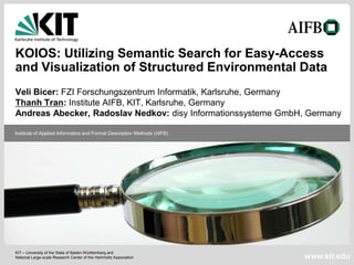 KOIOS: Utilizing Semantic Search for Easy-Access
and Visualization of Structured Environmental Data
Veli Bicer: FZI Forschungszentrum Informatik, Karlsruhe, Germany
Thanh Tran: Institute AIFB, KIT, Karlsruhe, Germany
Andreas Abecker, Radoslav Nedkov: disy Informationssysteme GmbH, Germany

Institute of Applied Informatics and Formal Description Methods (AIFB)




KIT – University of the State of Baden-Württemberg and
National Large-scale Research Center of the Helmholtz Association        www.kit.edu
 
