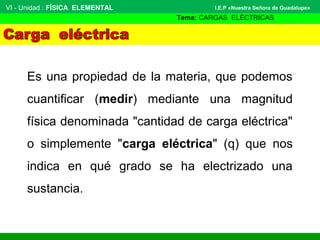 Es una propiedad de la materia, que podemos
cuantificar (medir) mediante una magnitud
física denominada "cantidad de carga eléctrica"
o simplemente "carga eléctrica" (q) que nos
indica en qué grado se ha electrizado una
sustancia.
VI - Unidad : FÍSICA ELEMENTAL
Tema: CARGAS ELÉCTRICAS
I.E.P «Nuestra Señora de Guadalupe»
 