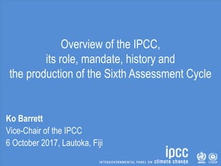 Overview of the IPCC,
its role, mandate, history and
the production of the Sixth Assessment Cycle
Ko Barrett
Vice-Chair of the IPCC
6 October 2017, Lautoka, Fiji
 