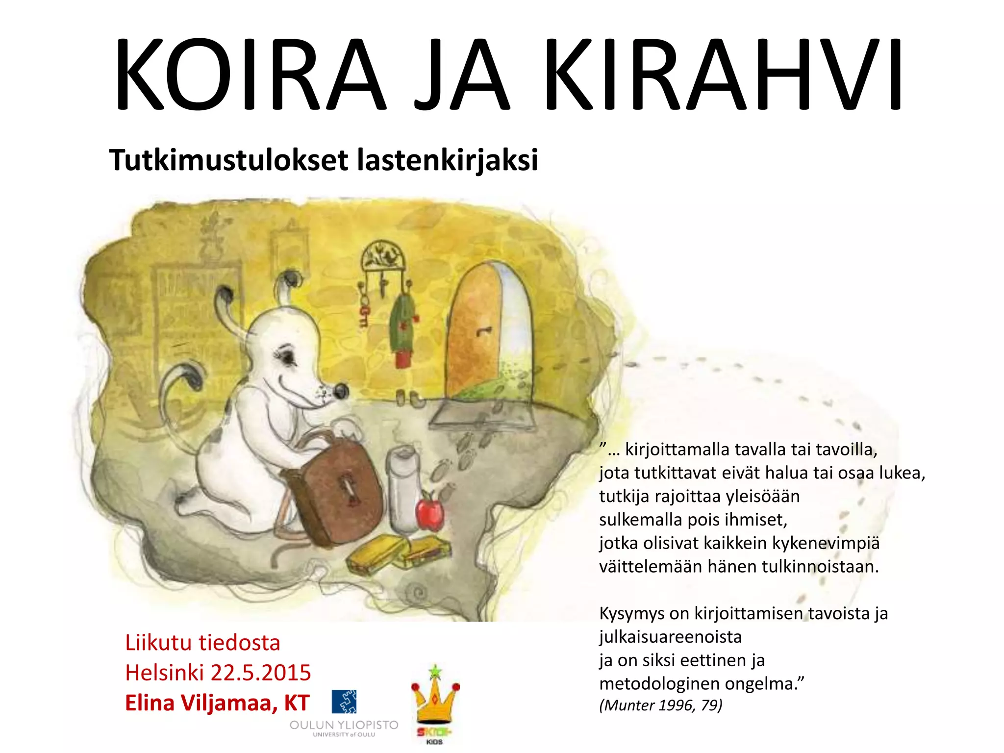 ”… kirjoittamalla tavalla tai tavoilla,
jota tutkittavat eivät halua tai osaa lukea,
tutkija rajoittaa yleisöään
sulkemalla pois ihmiset,
jotka olisivat kaikkein kykenevimpiä
väittelemään hänen tulkinnoistaan.
Kysymys on kirjoittamisen tavoista ja
julkaisuareenoista
ja on siksi eettinen ja
metodologinen ongelma.”
(Munter 1996, 79)
KOIRA JA KIRAHVI
Tutkimustulokset lastenkirjaksi
Liikutu tiedosta
Helsinki 22.5.2015
Elina Viljamaa, KT
 