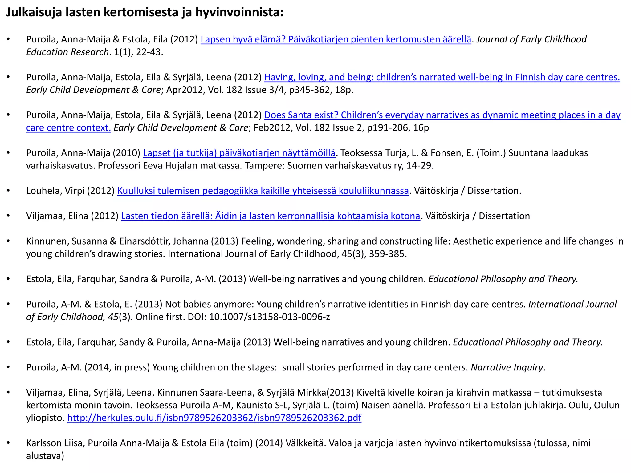 Julkaisuja lasten kertomisesta ja hyvinvoinnista:
• Puroila, Anna-Maija & Estola, Eila (2012) Lapsen hyvä elämä? Päiväkotiarjen pienten kertomusten äärellä. Journal of Early Childhood
Education Research. 1(1), 22-43.
• Puroila, Anna-Maija, Estola, Eila & Syrjälä, Leena (2012) Having, loving, and being: children’s narrated well-being in Finnish day care centres.
Early Child Development & Care; Apr2012, Vol. 182 Issue 3/4, p345-362, 18p.
• Puroila, Anna-Maija, Estola, Eila & Syrjälä, Leena (2012) Does Santa exist? Children’s everyday narratives as dynamic meeting places in a day
care centre context. Early Child Development & Care; Feb2012, Vol. 182 Issue 2, p191-206, 16p
• Puroila, Anna-Maija (2010) Lapset (ja tutkija) päiväkotiarjen näyttämöillä. Teoksessa Turja, L. & Fonsen, E. (Toim.) Suuntana laadukas
varhaiskasvatus. Professori Eeva Hujalan matkassa. Tampere: Suomen varhaiskasvatus ry, 14-29.
• Louhela, Virpi (2012) Kuulluksi tulemisen pedagogiikka kaikille yhteisessä koululiikunnassa. Väitöskirja / Dissertation.
• Viljamaa, Elina (2012) Lasten tiedon äärellä: Äidin ja lasten kerronnallisia kohtaamisia kotona. Väitöskirja / Dissertation
• Kinnunen, Susanna & Einarsdóttir, Johanna (2013) Feeling, wondering, sharing and constructing life: Aesthetic experience and life changes in
young children’s drawing stories. International Journal of Early Childhood, 45(3), 359-385.
• Estola, Eila, Farquhar, Sandra & Puroila, A-M. (2013) Well-being narratives and young children. Educational Philosophy and Theory.
• Puroila, A-M. & Estola, E. (2013) Not babies anymore: Young children’s narrative identities in Finnish day care centres. International Journal
of Early Childhood, 45(3). Online first. DOI: 10.1007/s13158-013-0096-z
• Estola, Eila, Farquhar, Sandy & Puroila, Anna-Maija (2013) Well-being narratives and young children. Educational Philosophy and Theory.
• Puroila, A-M. (2014, in press) Young children on the stages: small stories performed in day care centers. Narrative Inquiry.
• Viljamaa, Elina, Syrjälä, Leena, Kinnunen Saara-Leena, & Syrjälä Mirkka(2013) Kiveltä kivelle koiran ja kirahvin matkassa – tutkimuksesta
kertomista monin tavoin. Teoksessa Puroila A-M, Kaunisto S-L, Syrjälä L. (toim) Naisen äänellä. Professori Eila Estolan juhlakirja. Oulu, Oulun
yliopisto. http://herkules.oulu.fi/isbn9789526203362/isbn9789526203362.pdf
• Karlsson Liisa, Puroila Anna-Maija & Estola Eila (toim) (2014) Välkkeitä. Valoa ja varjoja lasten hyvinvointikertomuksissa (tulossa, nimi
alustava)
 