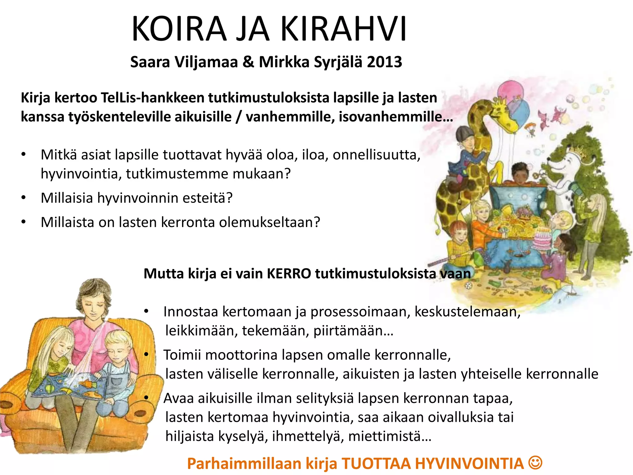 Kirja kertoo TelLis-hankkeen tutkimustuloksista lapsille ja lasten
kanssa työskenteleville aikuisille / vanhemmille, isovanhemmille…
• Mitkä asiat lapsille tuottavat hyvää oloa, iloa, onnellisuutta,
hyvinvointia, tutkimustemme mukaan?
• Millaisia hyvinvoinnin esteitä?
• Millaista on lasten kerronta olemukseltaan?
KOIRA JA KIRAHVI
Saara Viljamaa & Mirkka Syrjälä 2013
Mutta kirja ei vain KERRO tutkimustuloksista vaan
• Innostaa kertomaan ja prosessoimaan, keskustelemaan,
leikkimään, tekemään, piirtämään…
• Toimii moottorina lapsen omalle kerronnalle,
lasten väliselle kerronnalle, aikuisten ja lasten yhteiselle kerronnalle
• Avaa aikuisille ilman selityksiä lapsen kerronnan tapaa,
lasten kertomaa hyvinvointia, saa aikaan oivalluksia tai
hiljaista kyselyä, ihmettelyä, miettimistä…
Parhaimmillaan kirja TUOTTAA HYVINVOINTIA 
 